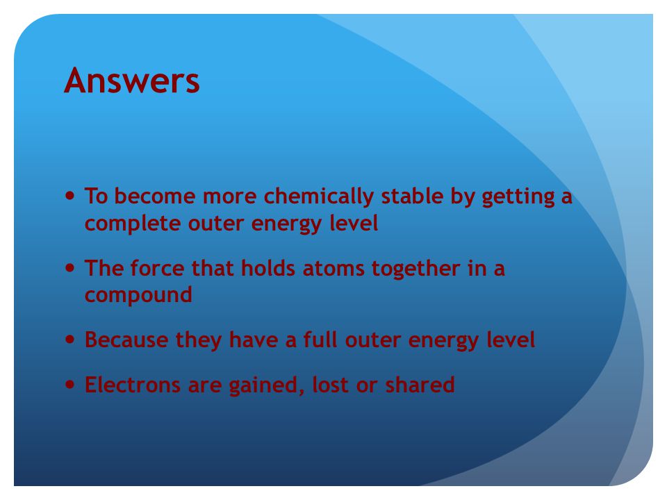 Answers To become more chemically stable by getting a complete outer energy level. The force that holds atoms together in a compound.