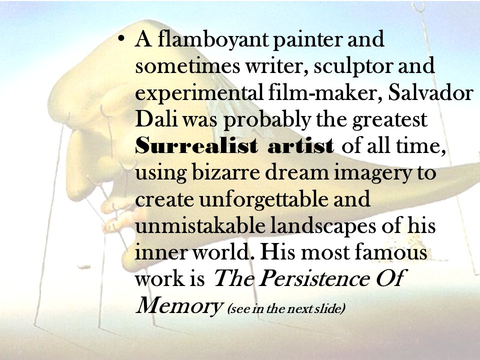 A flamboyant painter and sometimes writer, sculptor and experimental film-maker, Salvador Dali was probably the greatest Surrealist artist of all time, using bizarre dream imagery to create unforgettable and unmistakable landscapes of his inner world.