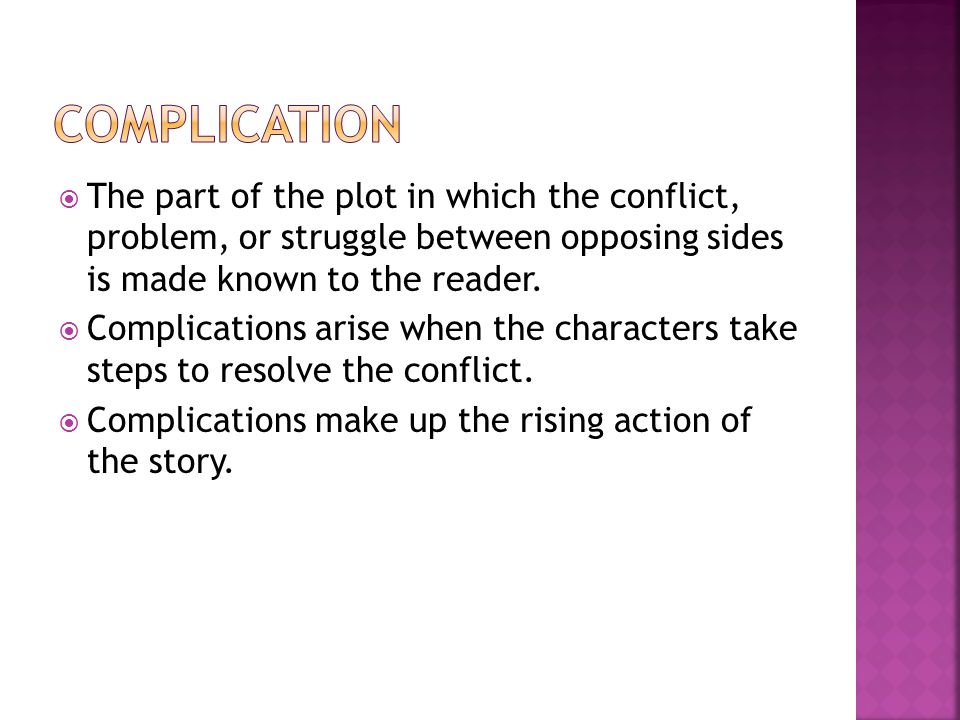 Complication The part of the plot in which the conflict, problem, or struggle between opposing sides is made known to the reader.