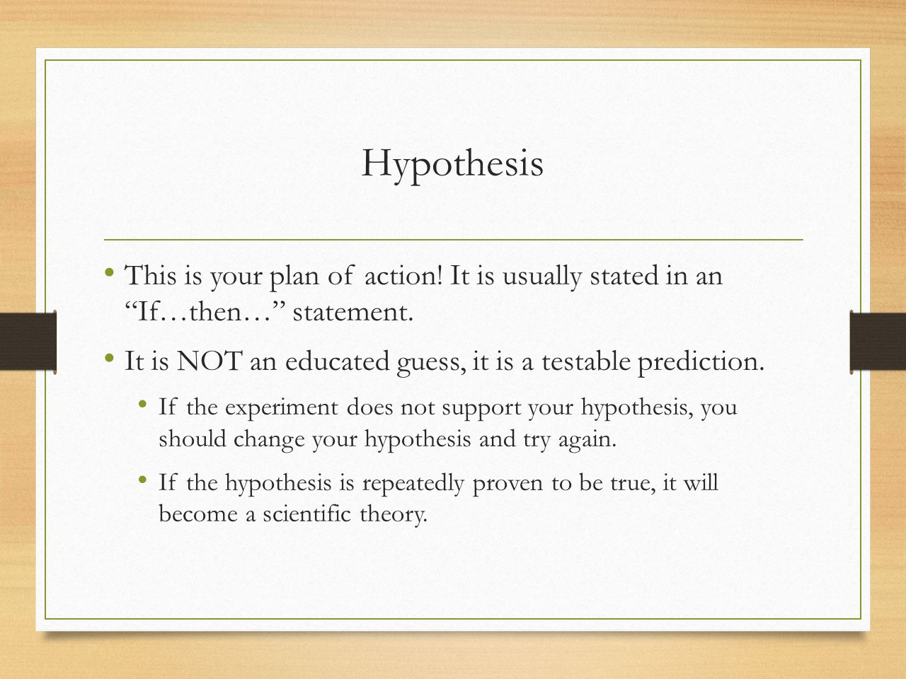 Hypothesis This is your plan of action! It is usually stated in an If…then… statement. It is NOT an educated guess, it is a testable prediction.