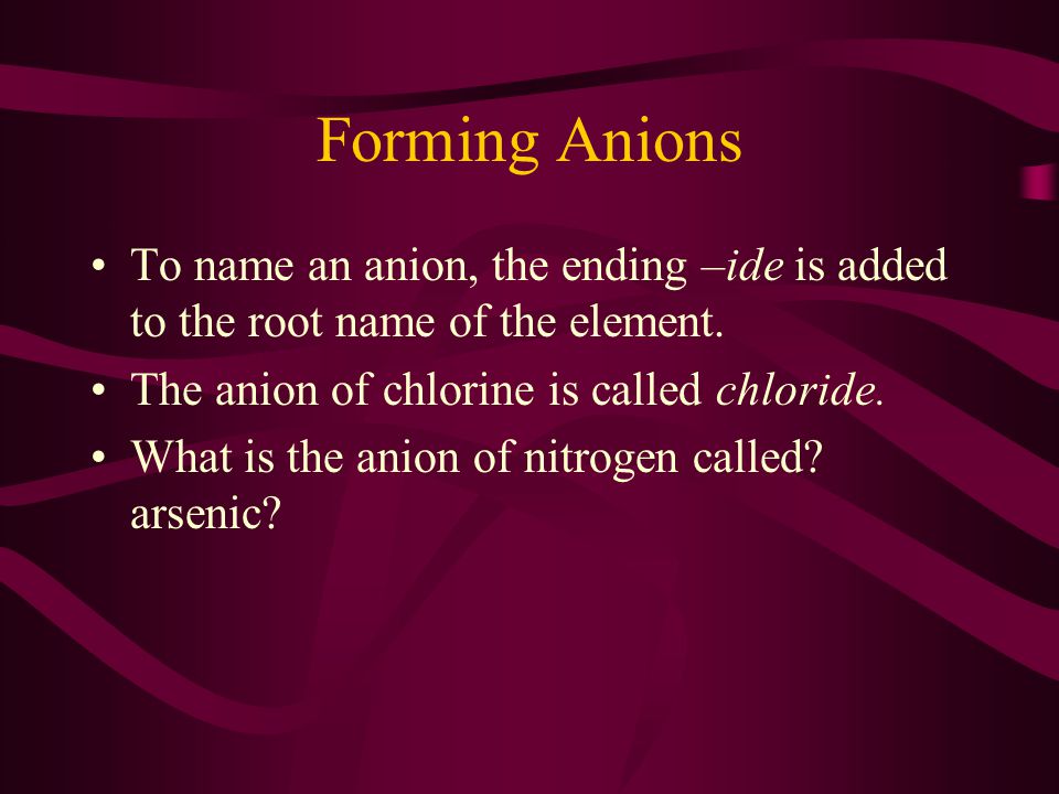 Forming Anions To name an anion, the ending –ide is added to the root name of the element. The anion of chlorine is called chloride.