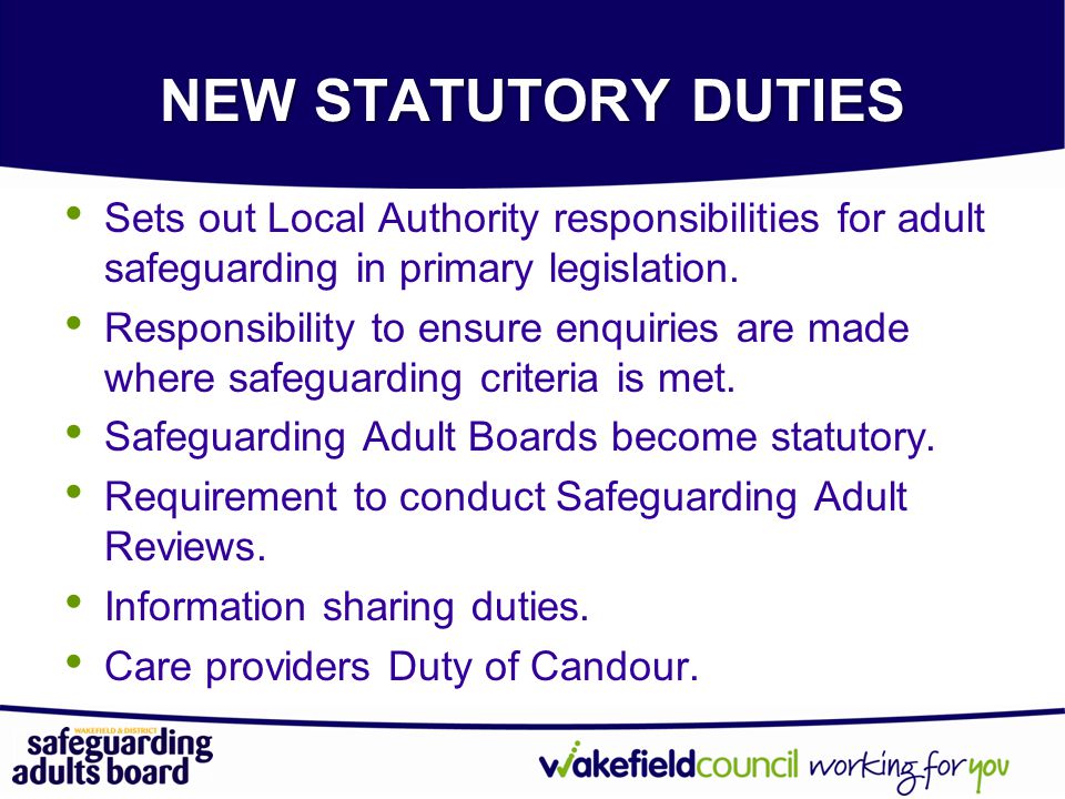 NEW STATUTORY DUTIES Sets out Local Authority responsibilities for adult safeguarding in primary legislation.