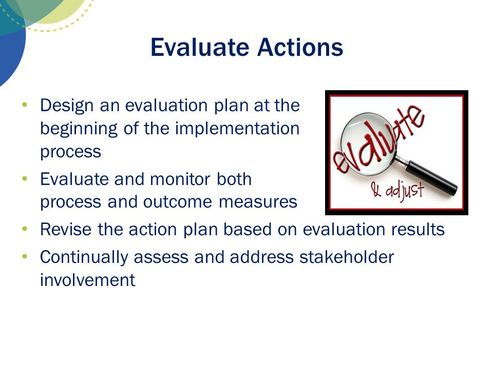 Evaluate Actions Design an evaluation plan at the beginning of the implementation process. Evaluate and monitor both process and outcome measures.