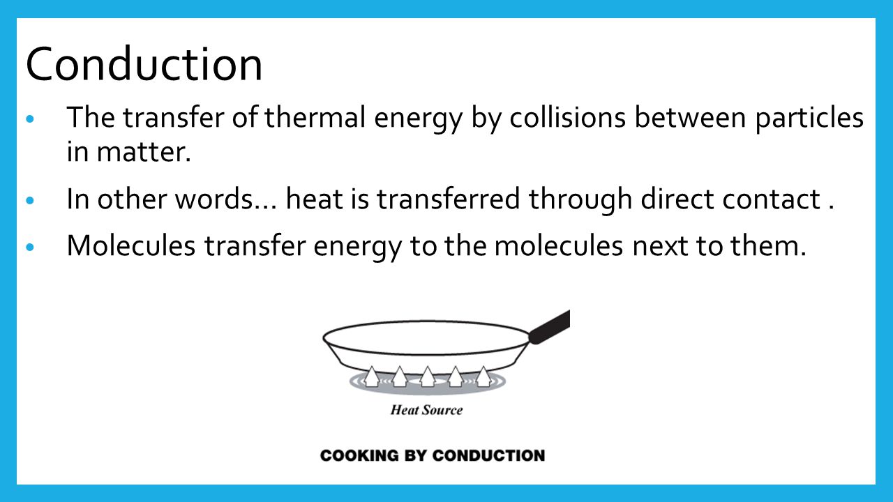 Conduction The transfer of thermal energy by collisions between particles in matter. In other words… heat is transferred through direct contact .