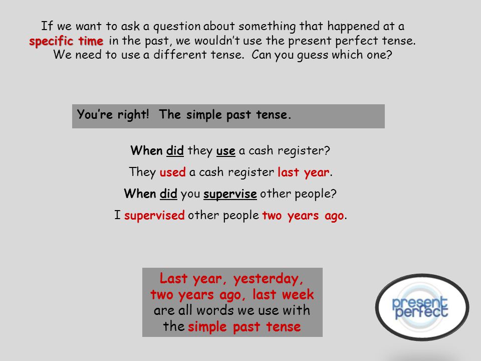If we want to ask a question about something that happened at a specific time in the past, we wouldn’t use the present perfect tense. We need to use a different tense. Can you guess which one