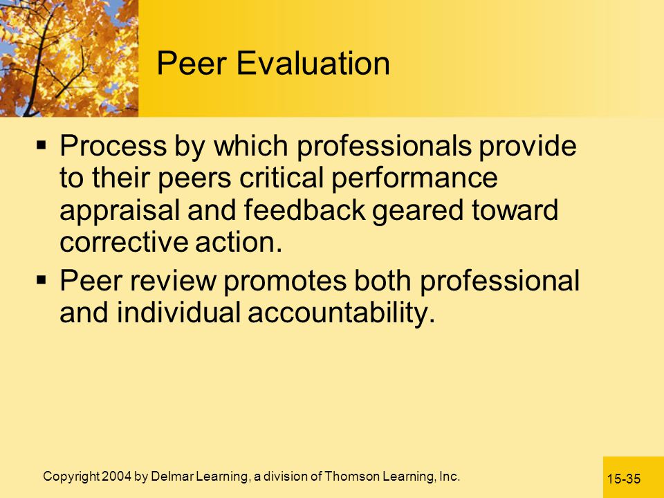 Peer Evaluation Process by which professionals provide to their peers critical performance appraisal and feedback geared toward corrective action.