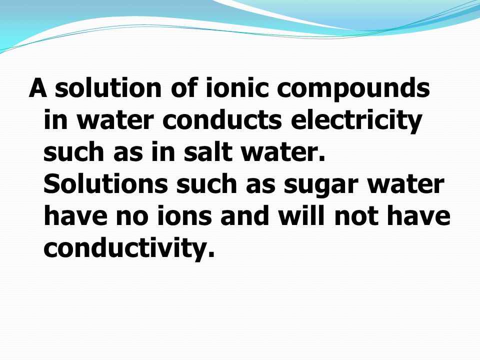 A solution of ionic compounds in water conducts electricity such as in salt water.
