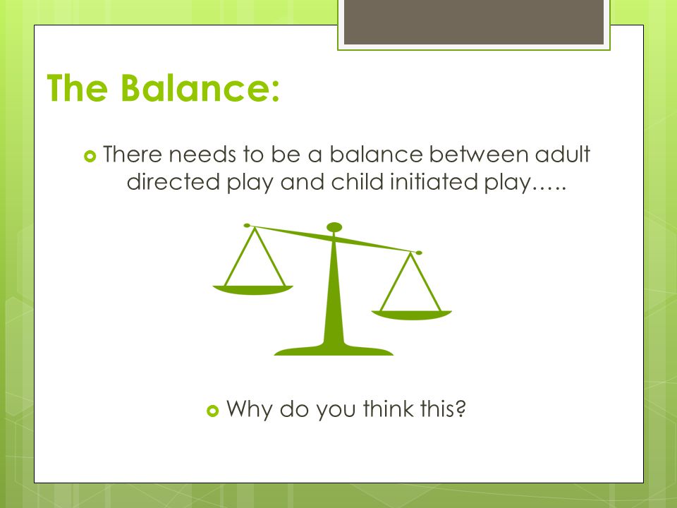 The Balance: There needs to be a balance between adult directed play and child initiated play…..