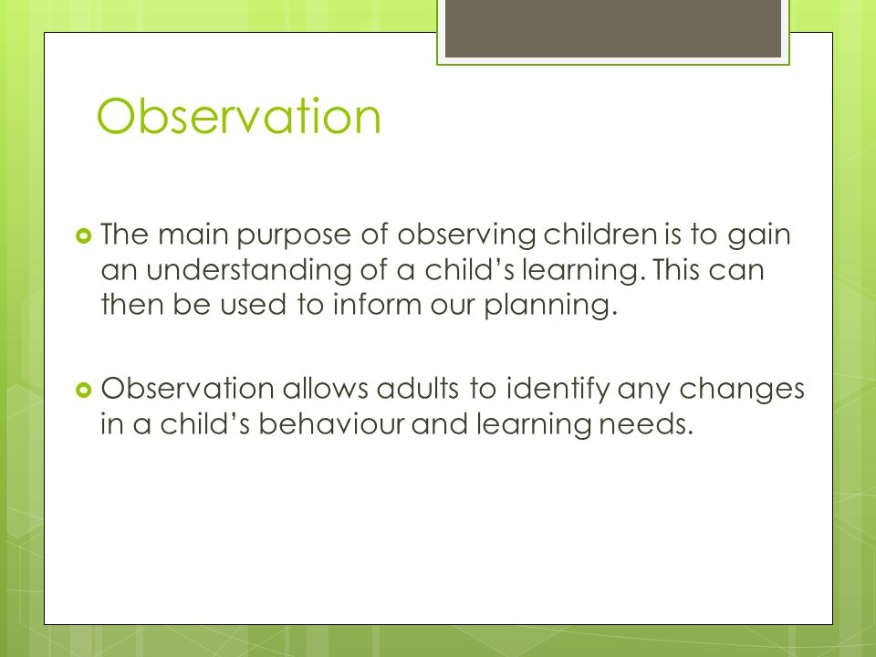 Observation The main purpose of observing children is to gain an understanding of a child’s learning. This can then be used to inform our planning.