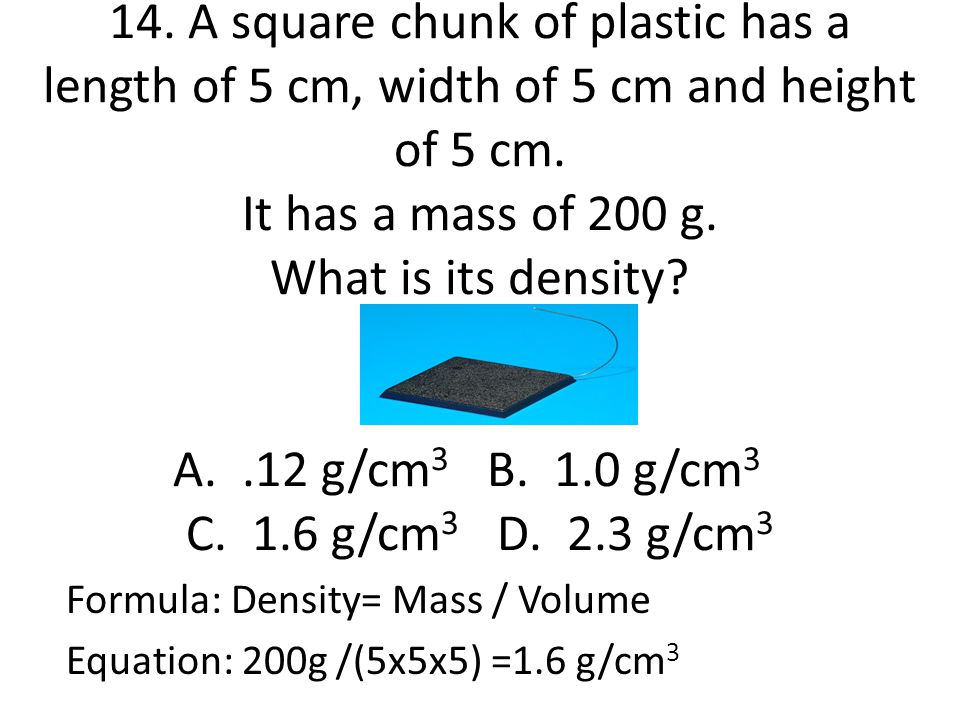 14. A square chunk of plastic has a length of 5 cm, width of 5 cm and height of 5 cm. It has a mass of 200 g. What is its density A. .12 g/cm3 B. 1.0 g/cm3 C. 1.6 g/cm3 D. 2.3 g/cm3