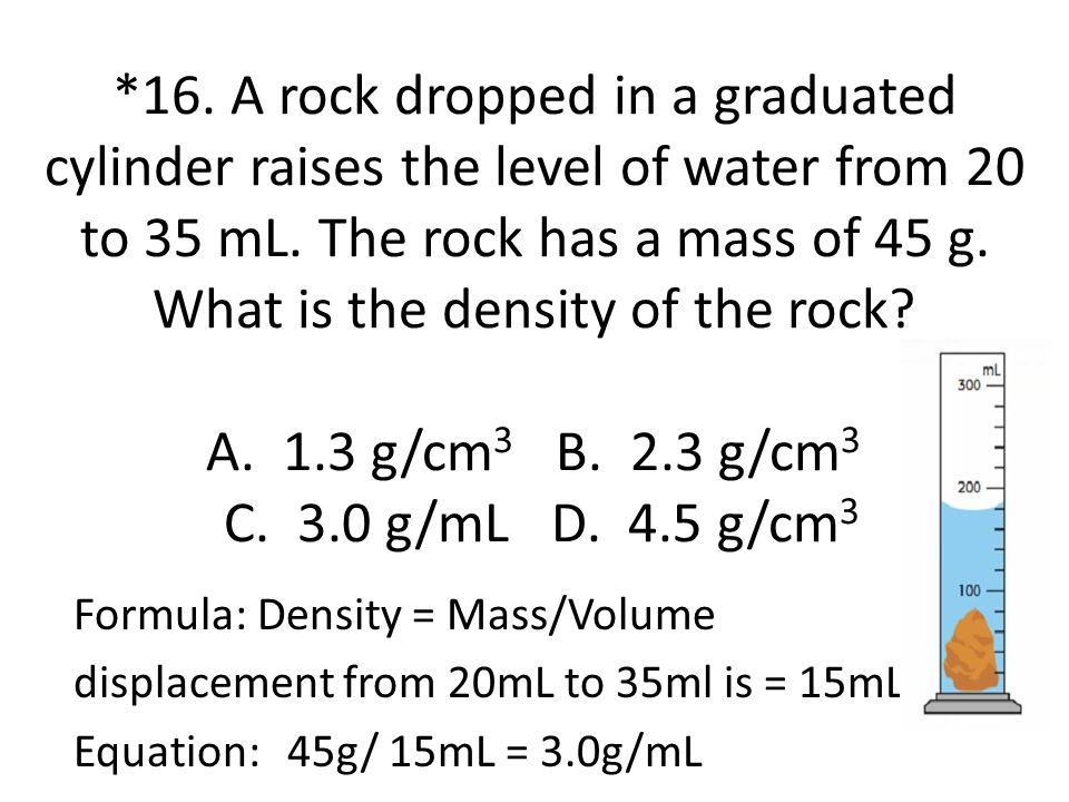 *16. A rock dropped in a graduated cylinder raises the level of water from 20 to 35 mL. The rock has a mass of 45 g. What is the density of the rock A. 1.3 g/cm3 B. 2.3 g/cm3 C. 3.0 g/mL D. 4.5 g/cm3
