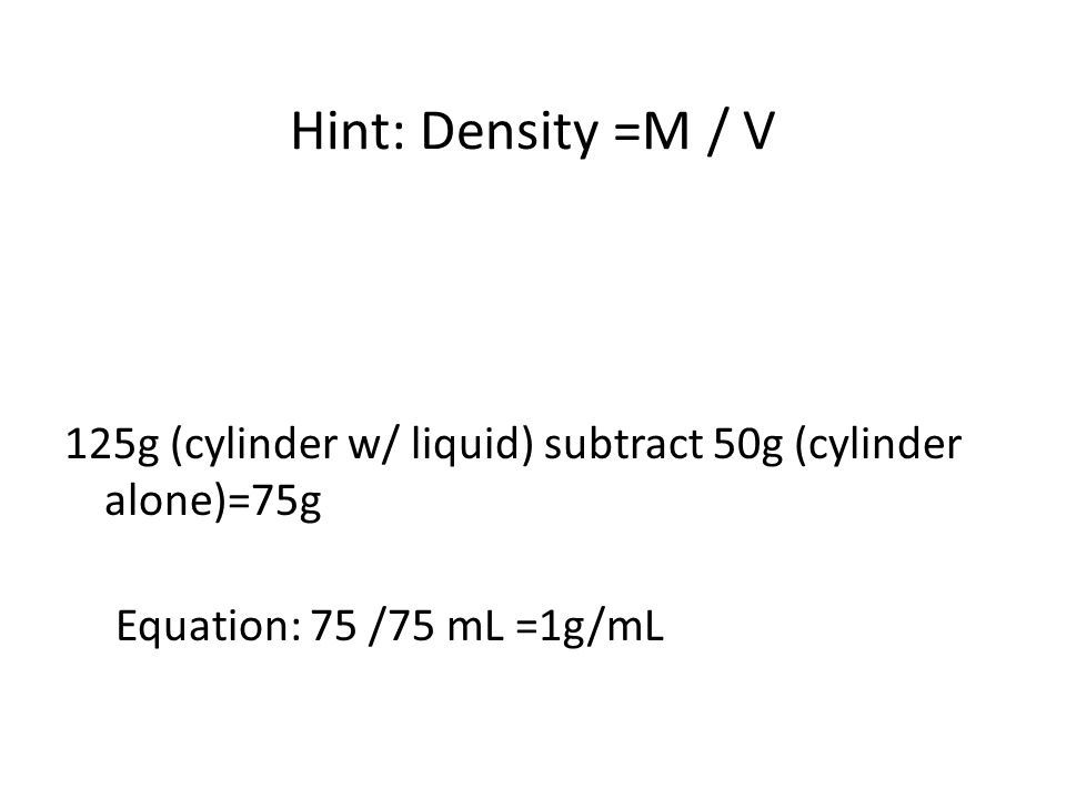 Hint: Density =M / V 125g (cylinder w/ liquid) subtract 50g (cylinder alone)=75g Equation: 75 /75 mL =1g/mL