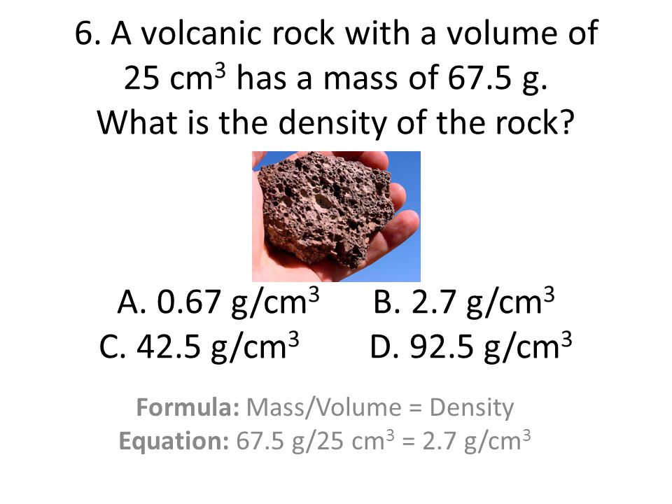 Formula: Mass/Volume = Density Equation: 67.5 g/25 cm3 = 2.7 g/cm3