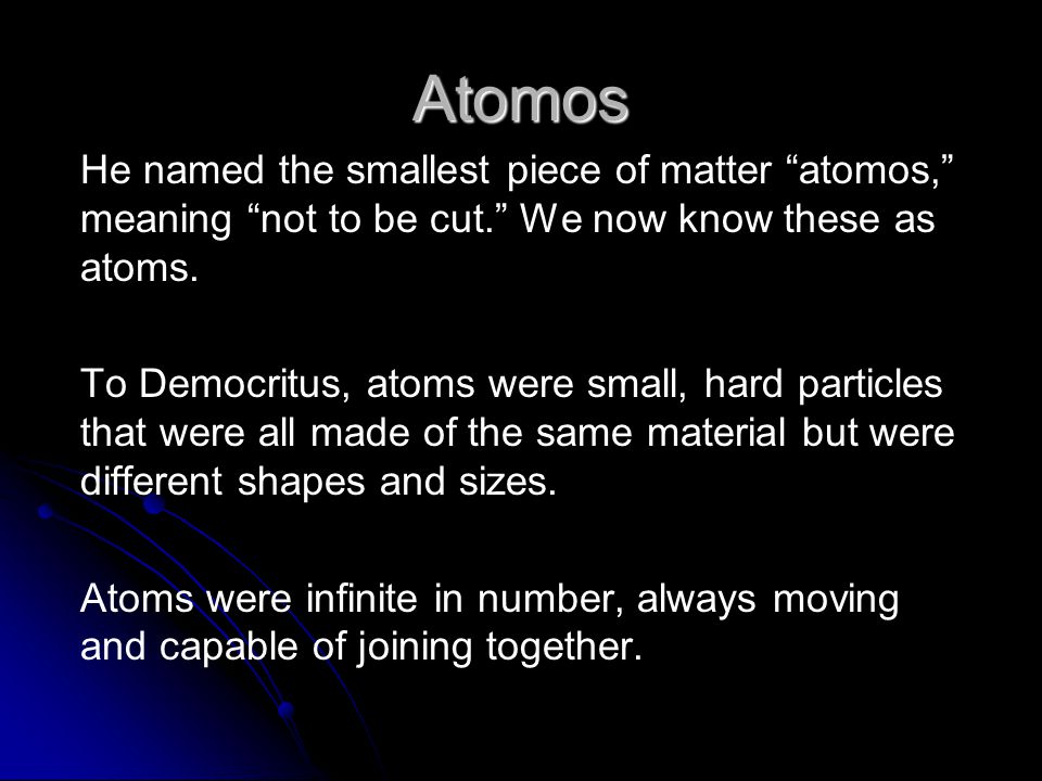 Atomos He named the smallest piece of matter atomos, meaning not to be cut. We now know these as atoms.