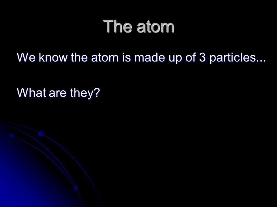 The atom We know the atom is made up of 3 particles... What are they