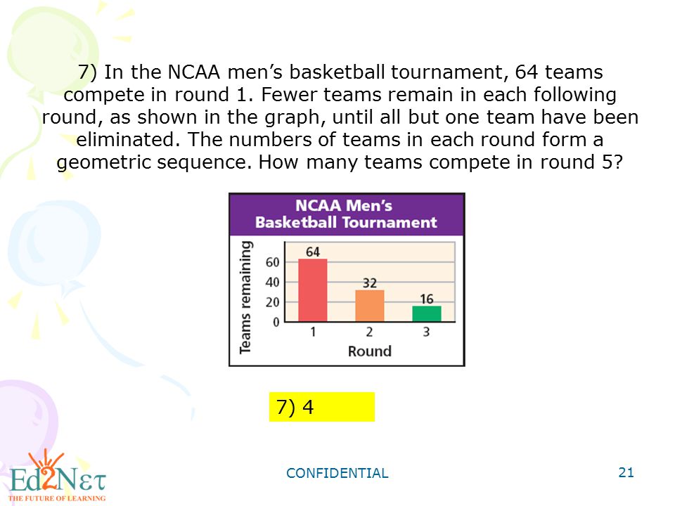 7) In the NCAA men’s basketball tournament, 64 teams compete in round 1. Fewer teams remain in each following round, as shown in the graph, until all but one team have been eliminated. The numbers of teams in each round form a geometric sequence. How many teams compete in round 5