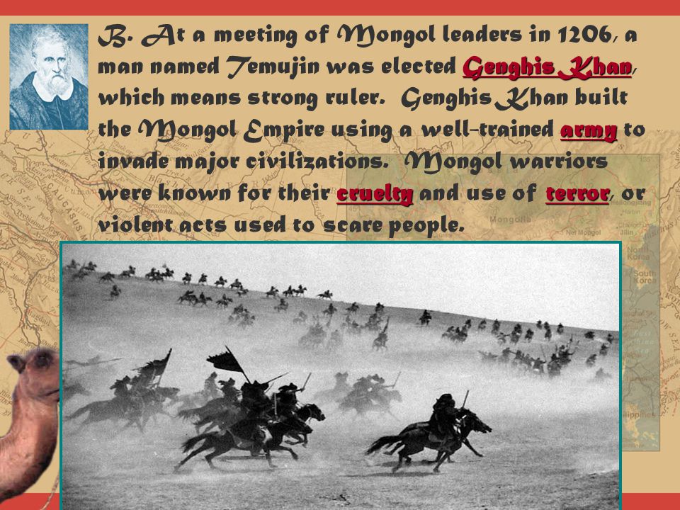 B. At a meeting of Mongol leaders in 1206, a man named Temujin was elected Genghis Khan, which means strong ruler. Genghis Khan built the Mongol Empire using a well-trained army to invade major civilizations. Mongol warriors were known for their cruelty and use of terror, or violent acts used to scare people.