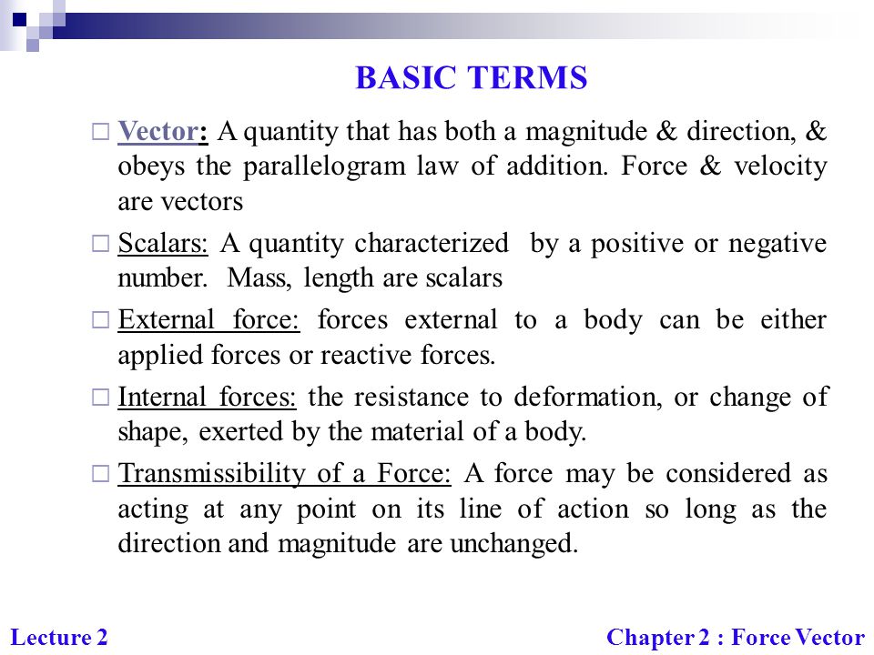 BASIC TERMS Vector: A quantity that has both a magnitude & direction, & obeys the parallelogram law of addition. Force & velocity are vectors.
