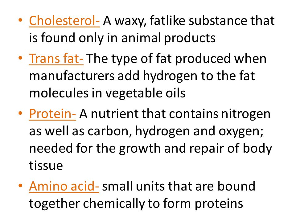 Cholesterol- A waxy, fatlike substance that is found only in animal products