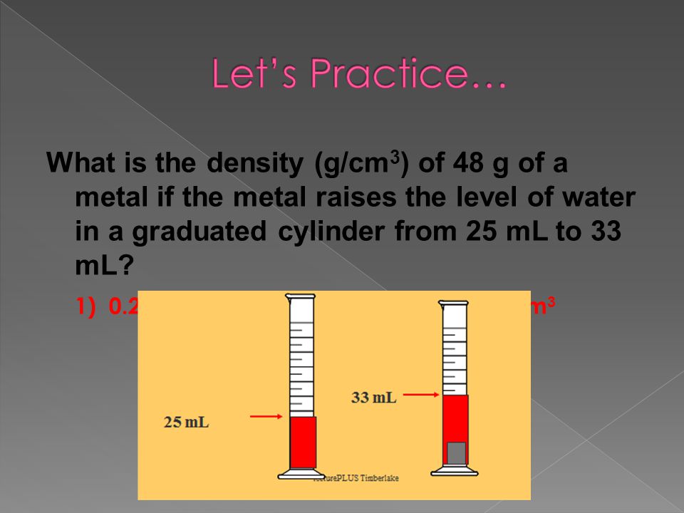 Let’s Practice… What is the density (g/cm3) of 48 g of a metal if the metal raises the level of water in a graduated cylinder from 25 mL to 33 mL