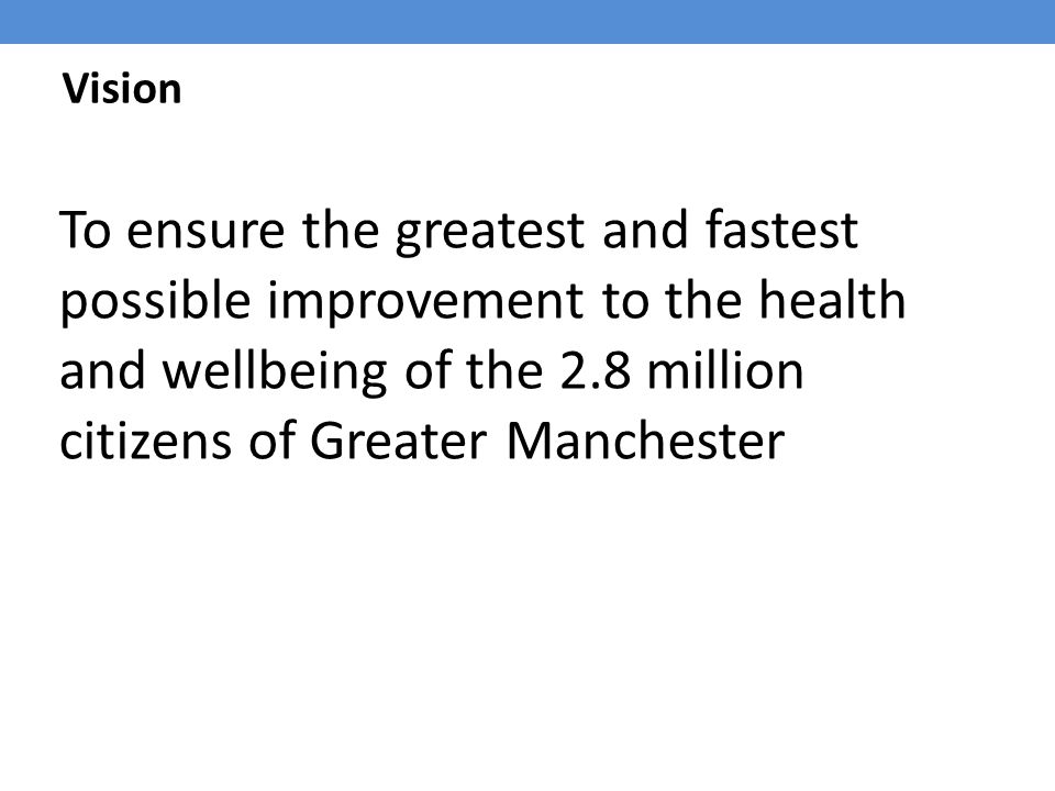 Vision To ensure the greatest and fastest possible improvement to the health and wellbeing of the 2.8 million citizens of Greater Manchester.