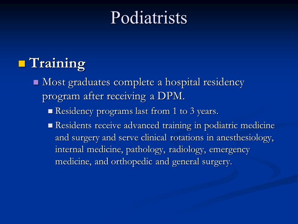 Podiatrists Training. Most graduates complete a hospital residency program after receiving a DPM. Residency programs last from 1 to 3 years.