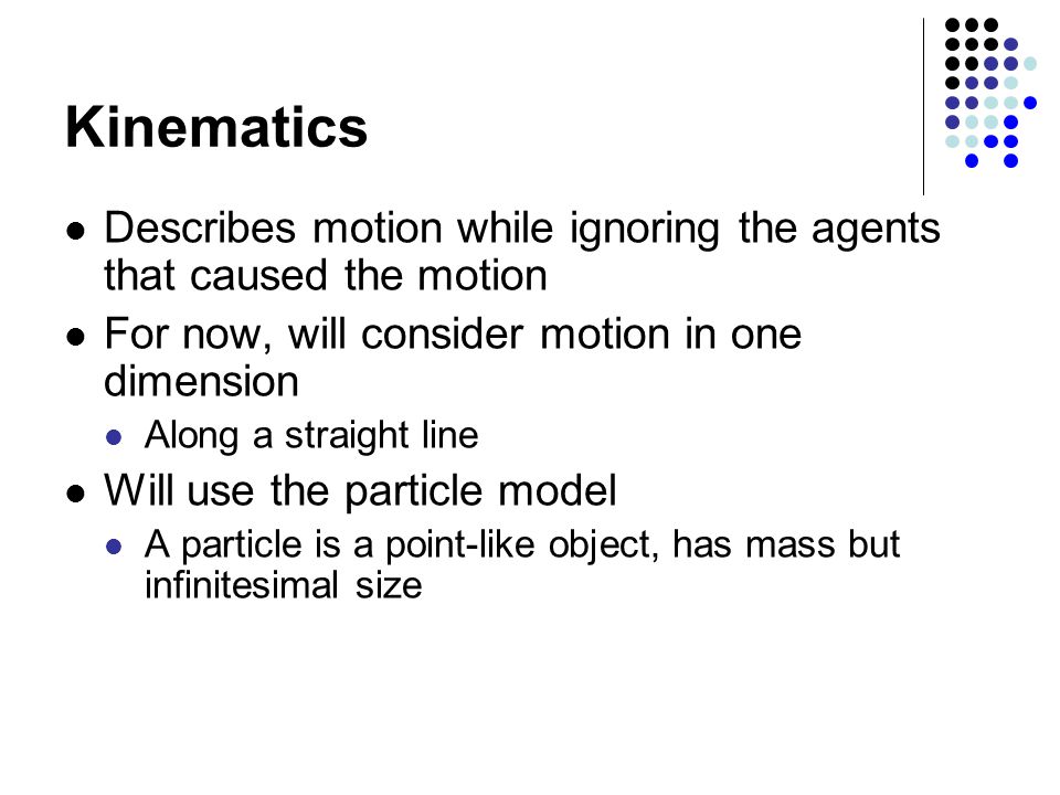 Kinematics Describes motion while ignoring the agents that caused the motion. For now, will consider motion in one dimension.