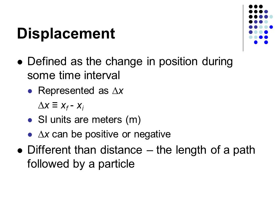 Displacement Defined as the change in position during some time interval. Represented as x. x ≡ xf - xi.