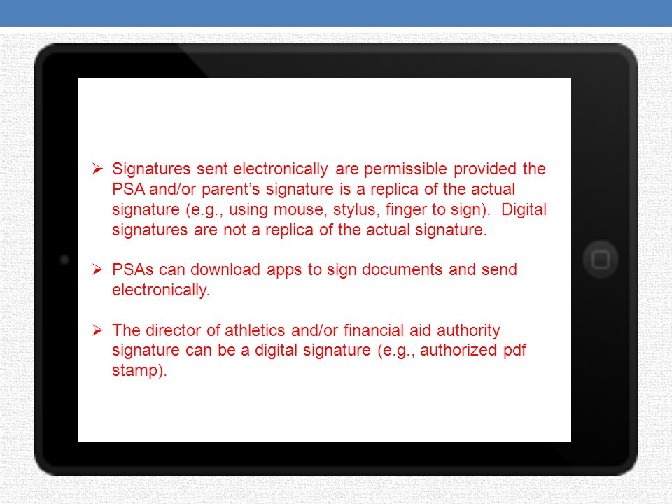 Signatures sent electronically are permissible provided the PSA and/or parent’s signature is a replica of the actual signature (e.g., using mouse, stylus, finger to sign). Digital signatures are not a replica of the actual signature.