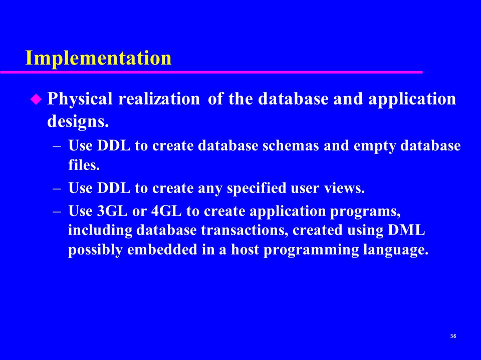 Implementation Physical realization of the database and application designs. Use DDL to create database schemas and empty database files.
