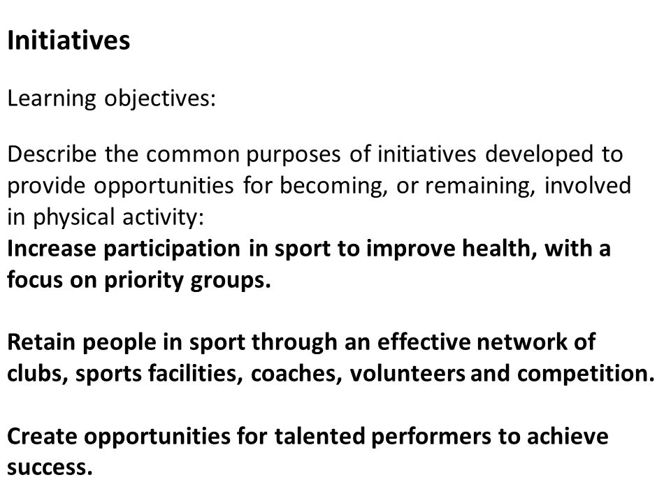Initiatives Learning objectives: Describe the common purposes of initiatives developed to provide opportunities for becoming, or remaining, involved in physical activity: Increase participation in sport to improve health, with a focus on priority groups.