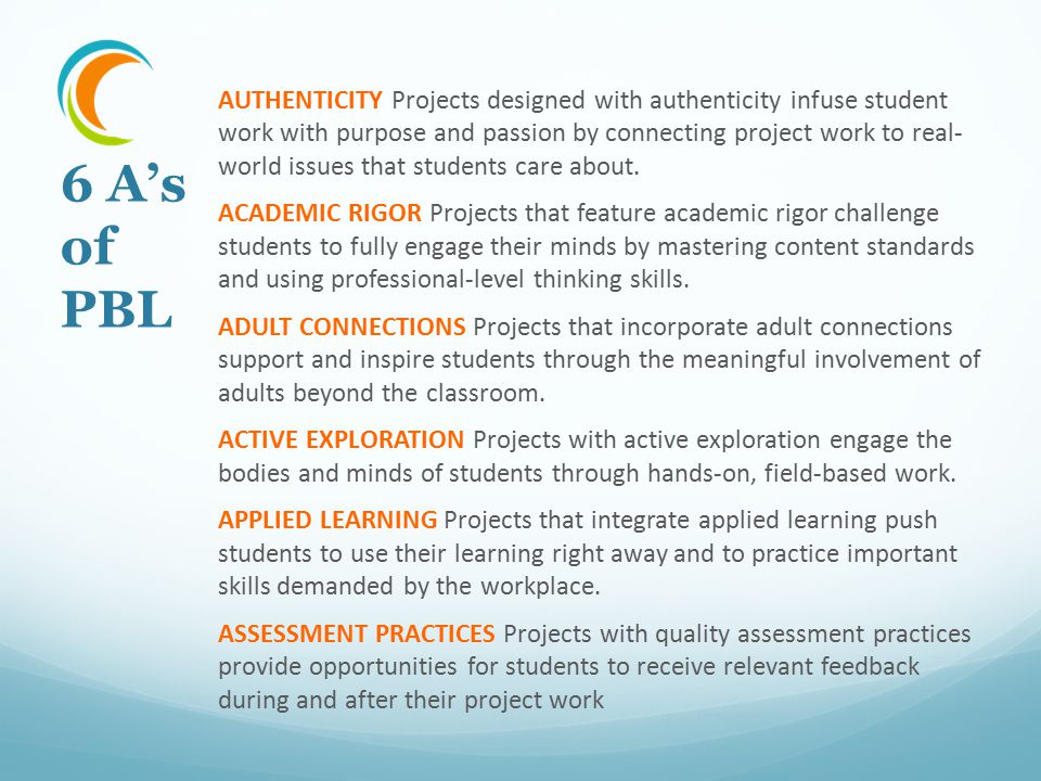 AUTHENTICITY Projects designed with authenticity infuse student work with purpose and passion by connecting project work to real- world issues that students care about. ACADEMIC RIGOR Projects that feature academic rigor challenge students to fully engage their minds by mastering content standards and using professional-level thinking skills. ADULT CONNECTIONS Projects that incorporate adult connections support and inspire students through the meaningful involvement of adults beyond the classroom. ACTIVE EXPLORATION Projects with active exploration engage the bodies and minds of students through hands-on, field-based work. APPLIED LEARNING Projects that integrate applied learning push students to use their learning right away and to practice important skills demanded by the workplace. ASSESSMENT PRACTICES Projects with quality assessment practices provide opportunities for students to receive relevant feedback during and after their project work