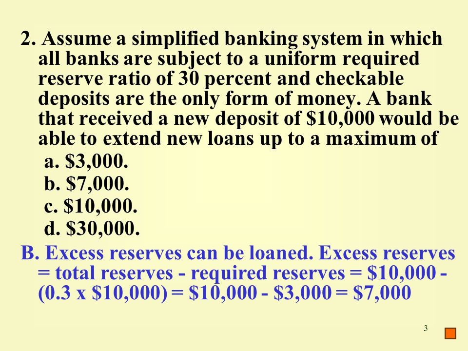 2. Assume a simplified banking system in which all banks are subject to a uniform required reserve ratio of 30 percent and checkable deposits are the only form of money. A bank that received a new deposit of $10,000 would be able to extend new loans up to a maximum of