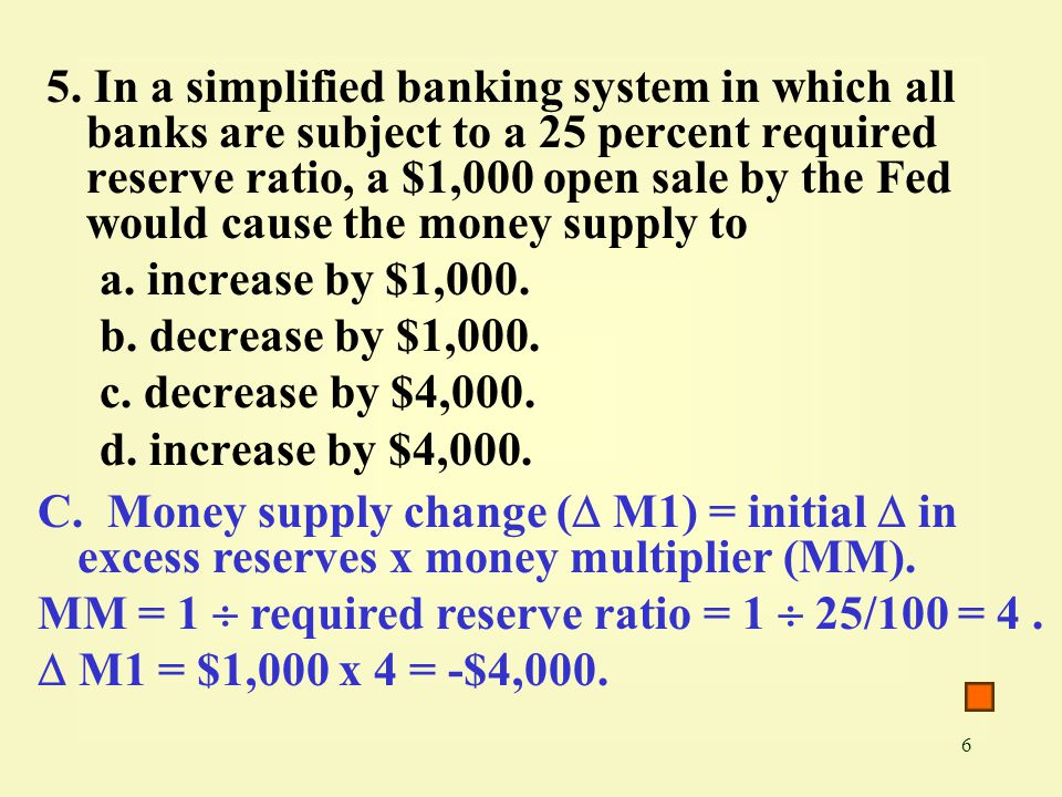 5. In a simplified banking system in which all banks are subject to a 25 percent required reserve ratio, a $1,000 open sale by the Fed would cause the money supply to
