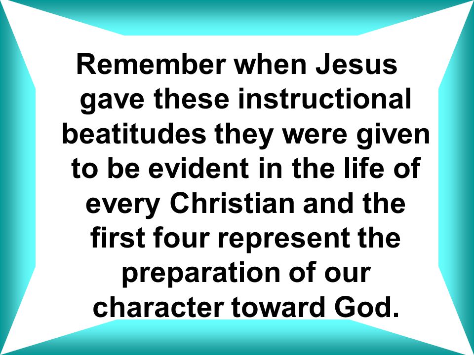 Remember when Jesus gave these instructional beatitudes they were given to be evident in the life of every Christian and the first four represent the preparation of our character toward God.