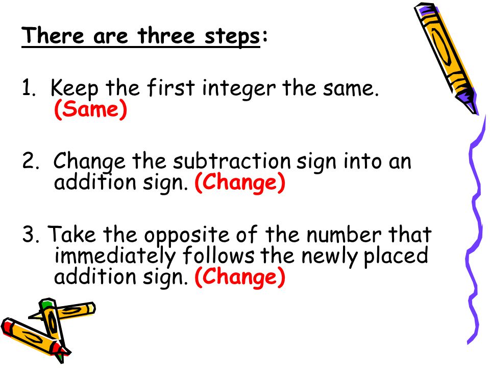 There are three steps: 1. Keep the first integer the same. (Same) 2. Change the subtraction sign into an addition sign. (Change)