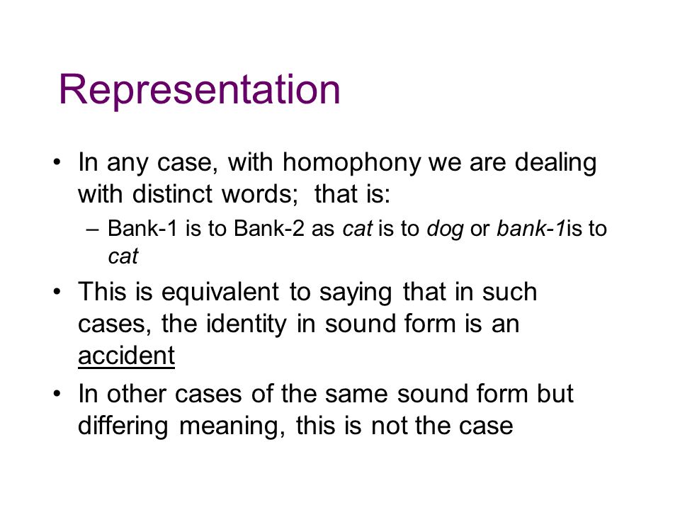 Representation In any case, with homophony we are dealing with distinct words; that is: Bank-1 is to Bank-2 as cat is to dog or bank-1is to cat.