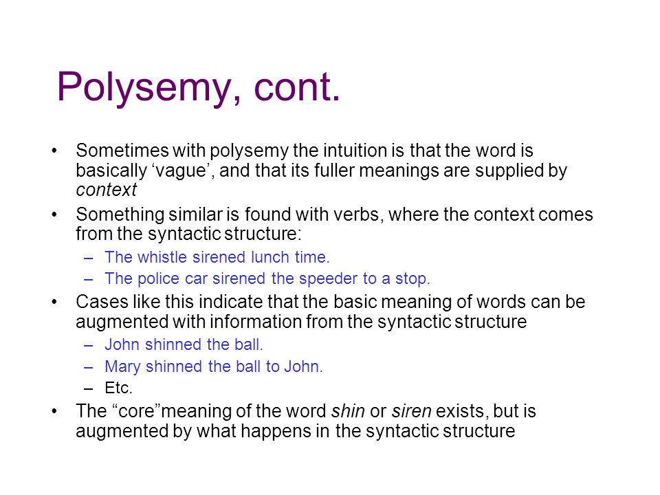 Polysemy, cont. Sometimes with polysemy the intuition is that the word is basically ‘vague’, and that its fuller meanings are supplied by context.