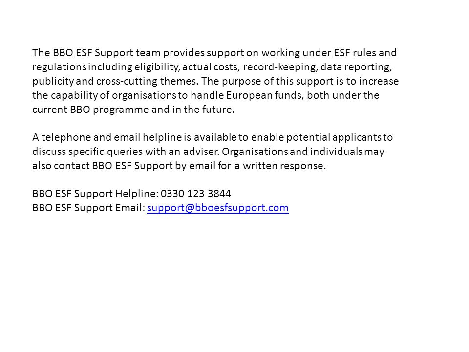 The BBO ESF Support team provides support on working under ESF rules and regulations including eligibility, actual costs, record-keeping, data reporting, publicity and cross-cutting themes. The purpose of this support is to increase the capability of organisations to handle European funds, both under the current BBO programme and in the future.