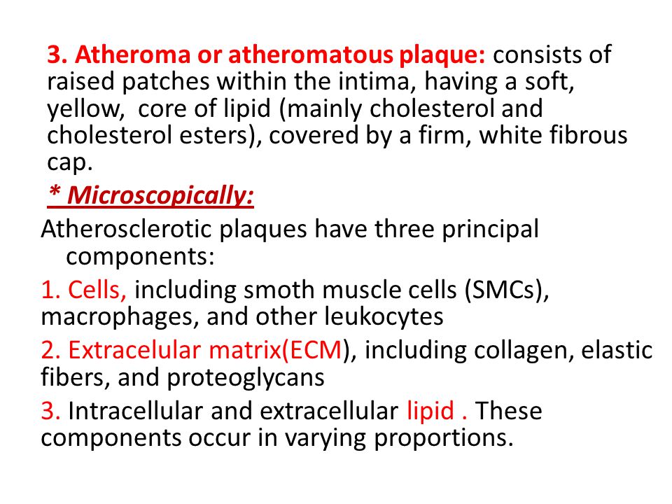 3. Atheroma or atheromatous plaque: consists of raised patches within the intima, having a soft, yellow, core of lipid (mainly cholesterol and cholesterol esters), covered by a firm, white fibrous cap.