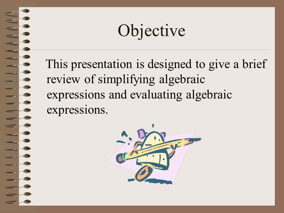Objective This presentation is designed to give a brief review of simplifying algebraic expressions and evaluating algebraic expressions.