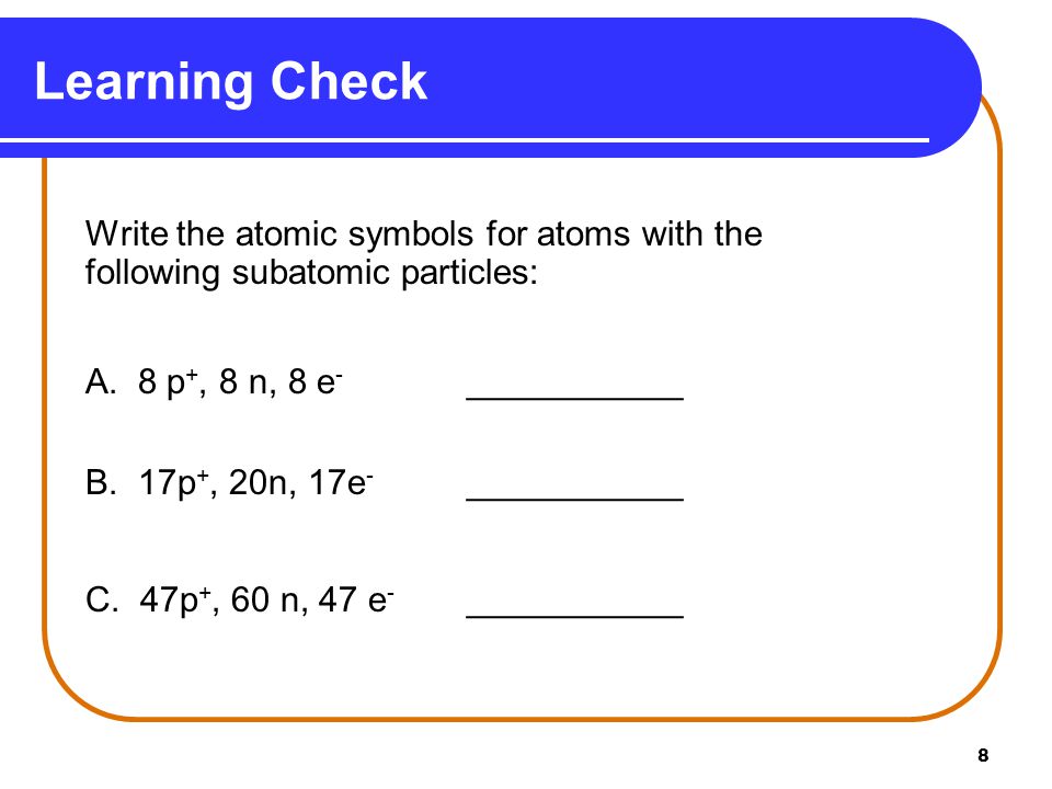 Learning Check Write the atomic symbols for atoms with the following subatomic particles: A. 8 p+, 8 n, 8 e- ___________.