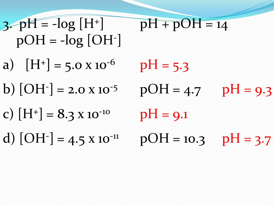 3. pH = -log [H+] pH + pOH = 14 pOH = -log [OH-] [H+] = 5.0 x 10-6 pH = 5.3. b) [OH-] = 2.0 x 10-5 pOH = 4.7 pH = 9.3.