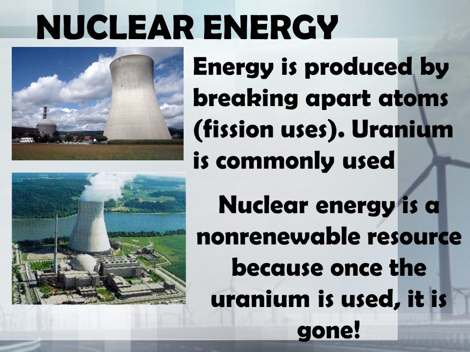 NUCLEAR ENERGY Energy is produced by breaking apart atoms (fission uses). Uranium is commonly used.