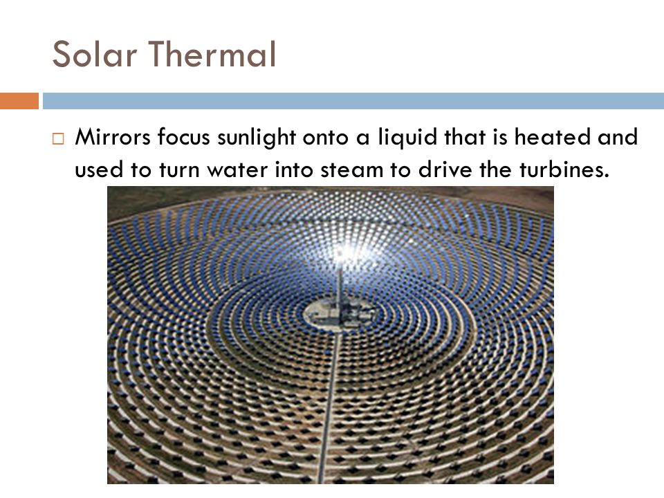 Solar Thermal Mirrors focus sunlight onto a liquid that is heated and used to turn water into steam to drive the turbines.