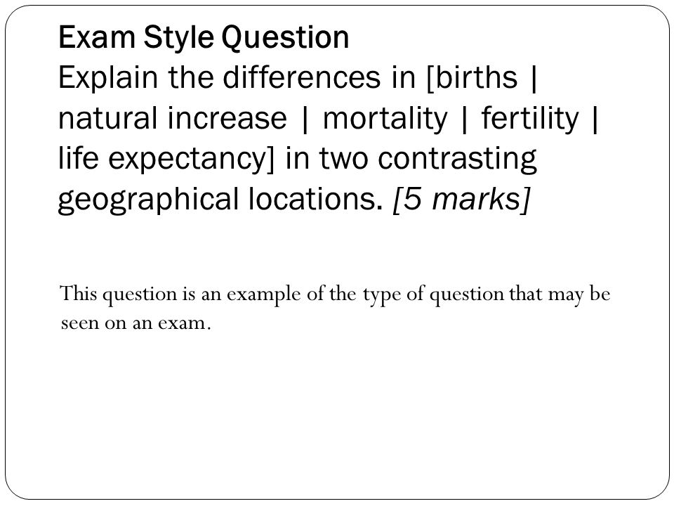 Exam Style Question Explain the differences in [births | natural increase | mortality | fertility | life expectancy] in two contrasting geographical locations. [5 marks]