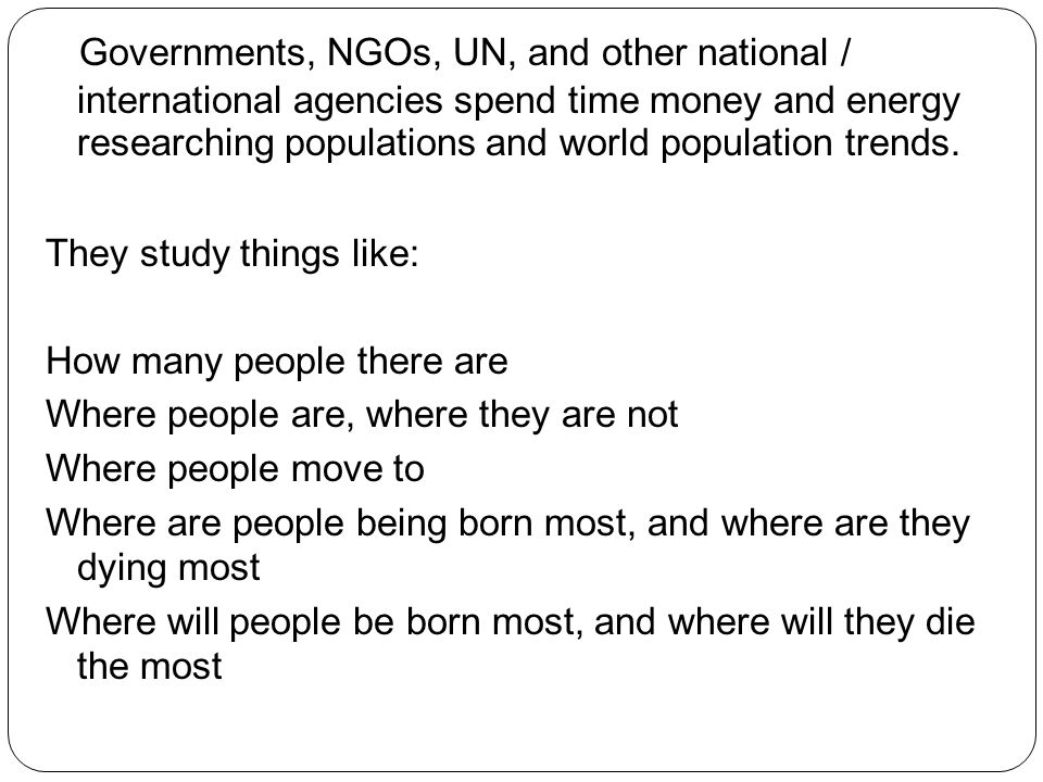 Governments, NGOs, UN, and other national / international agencies spend time money and energy researching populations and world population trends.