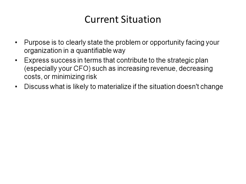 Current Situation Purpose is to clearly state the problem or opportunity facing your organization in a quantifiable way.
