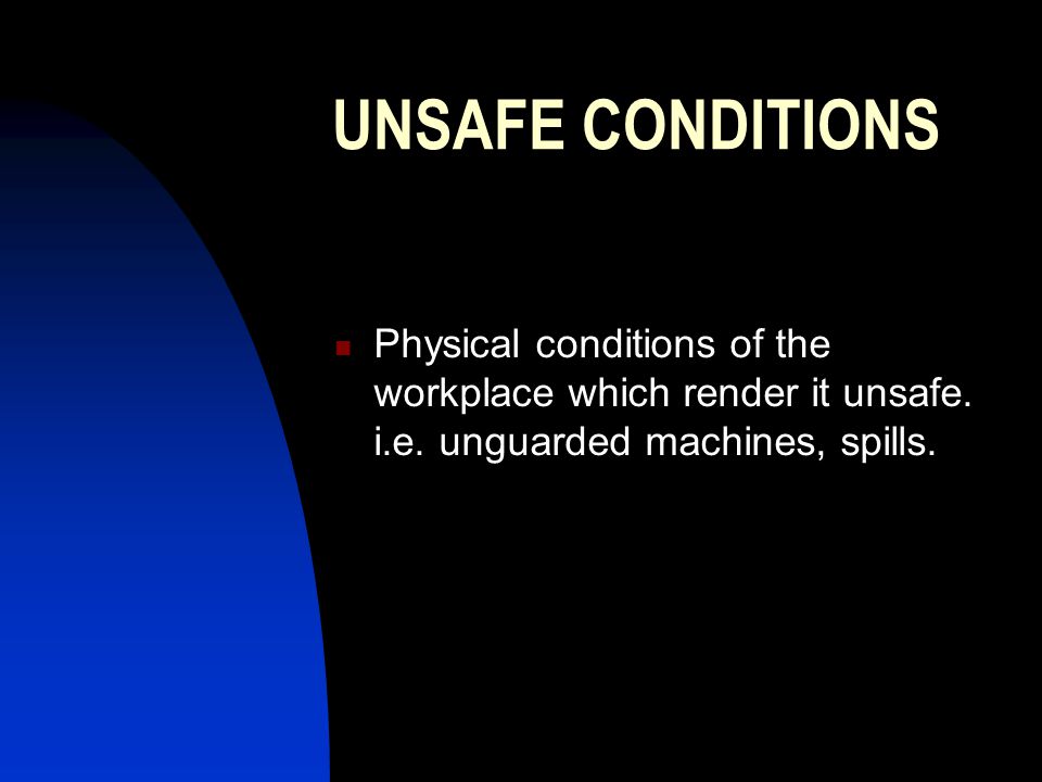 UNSAFE CONDITIONS Physical conditions of the workplace which render it unsafe. i.e. unguarded machines, spills.