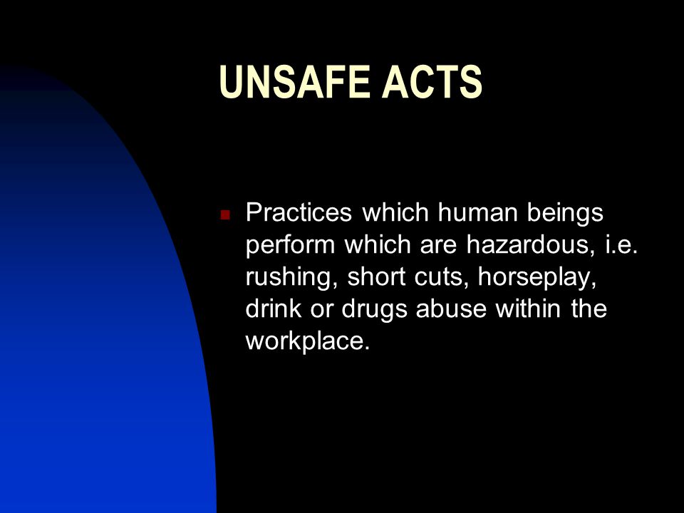 UNSAFE ACTS Practices which human beings perform which are hazardous, i.e. rushing, short cuts, horseplay, drink or drugs abuse within the workplace.